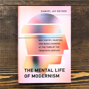 THE MENTAL LIFE OF MODERNISM. WHY POETRY, PAINTING, AND MUSIC CHANGED AT THE TURN OF THE TWENTIETH CENTURY - SAMUEL JAY KEYSER